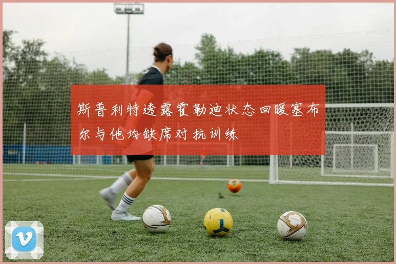 斯普利特透露霍勒迪状态回暖塞布尔与他均缺席对抗训练