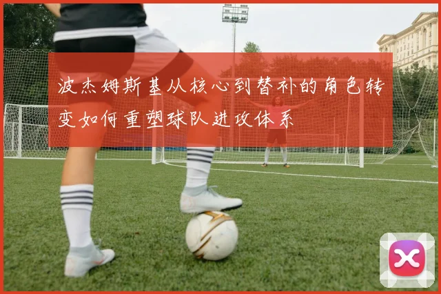 波杰姆斯基从核心到替补的角色转变如何重塑球队进攻体系