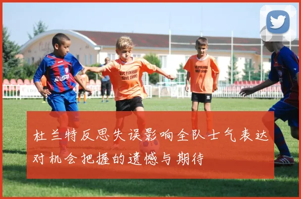 杜兰特反思失误影响全队士气表达对机会把握的遗憾与期待