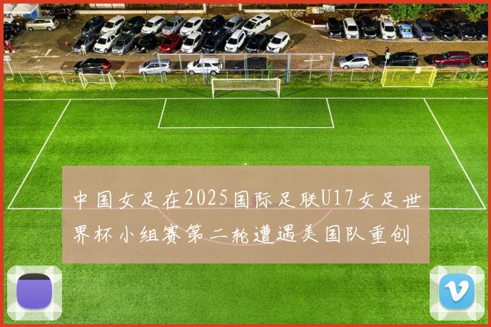 中国女足在2025国际足联U17女足世界杯小组赛第二轮遭遇美国队重创以2比5落败