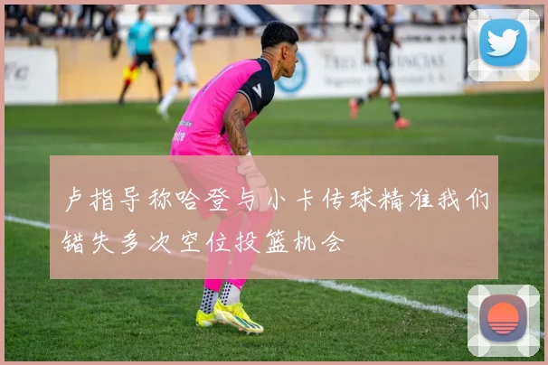 卢指导称哈登与小卡传球精准我们错失多次空位投篮机会