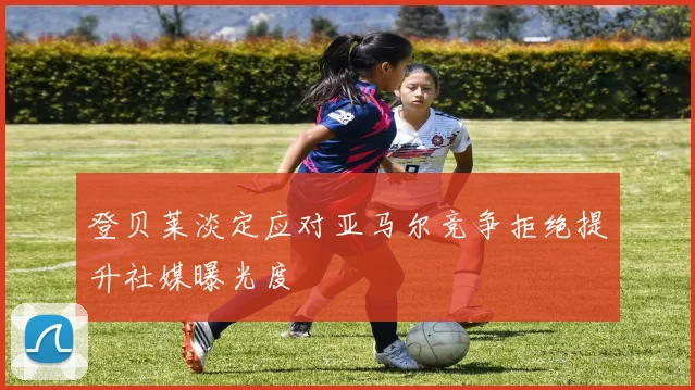 登贝莱淡定应对亚马尔竞争拒绝提升社媒曝光度