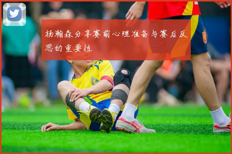杨瀚森分享赛前心理准备与赛后反思的重要性