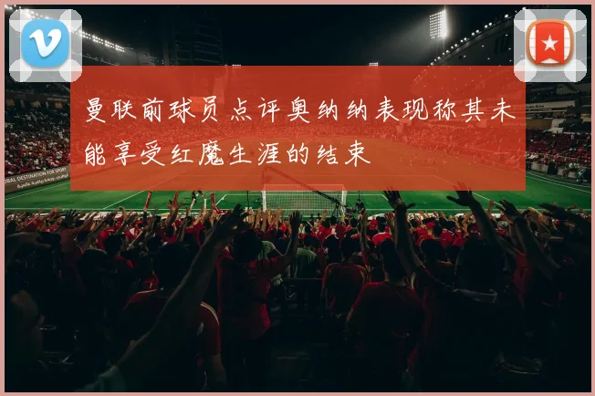 曼联前球员点评奥纳纳表现称其未能享受红魔生涯的结束
