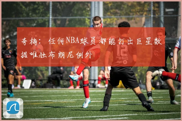 夸梅：任何NBA球员都能打出巨星数据唯独布朗尼例外