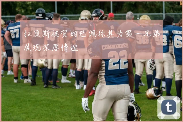 拉莫斯祝贺姆巴佩称其为第一兄弟展现深厚情谊
