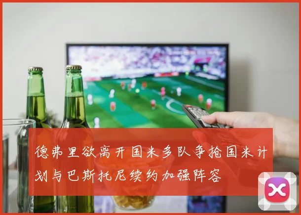 德弗里欲离开国米多队争抢国米计划与巴斯托尼续约加强阵容