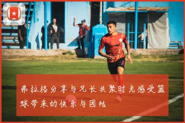 弗拉格分享与兄长共聚时光感受篮球带来的快乐与团结