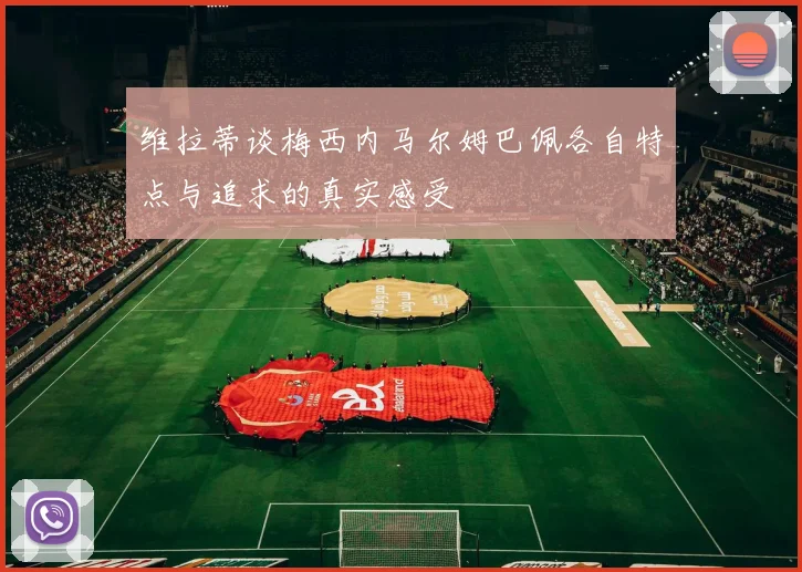 维拉蒂谈梅西内马尔姆巴佩各自特点与追求的真实感受