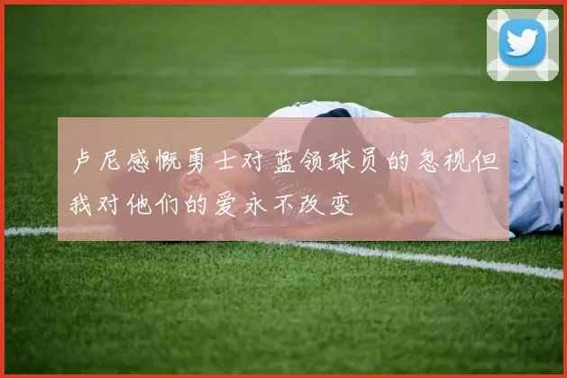 卢尼感慨勇士对蓝领球员的忽视但我对他们的爱永不改变