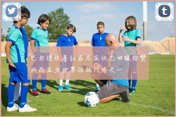 巴尔德欣喜拉菲尼亚状态回暖称赞加西亚为世界顶级门将之一