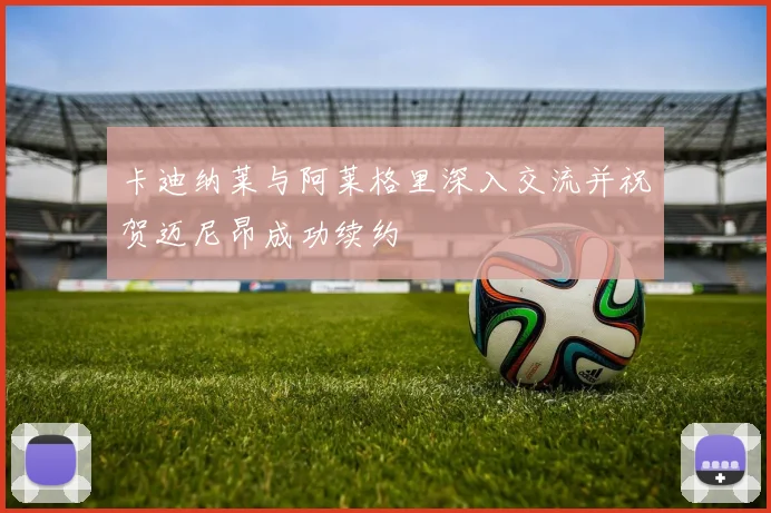 卡迪纳莱与阿莱格里深入交流并祝贺迈尼昂成功续约