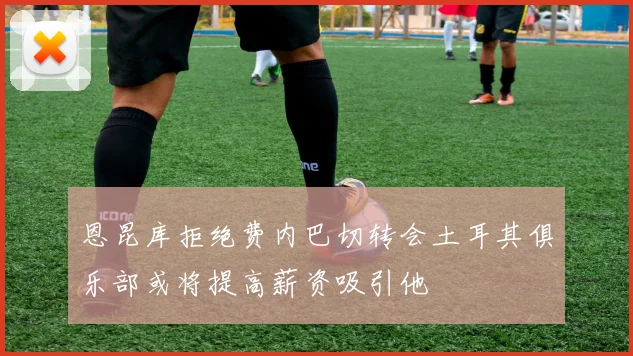 恩昆库拒绝费内巴切转会土耳其俱乐部或将提高薪资吸引他