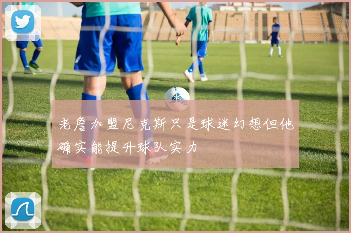老詹加盟尼克斯只是球迷幻想但他确实能提升球队实力