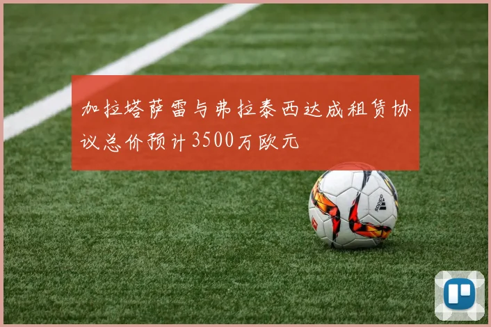 加拉塔萨雷与弗拉泰西达成租赁协议总价预计3500万欧元
