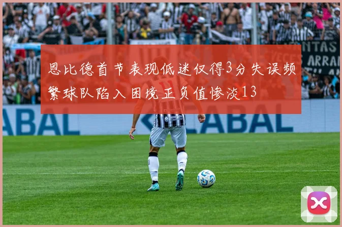 恩比德首节表现低迷仅得3分失误频繁球队陷入困境正负值惨淡13