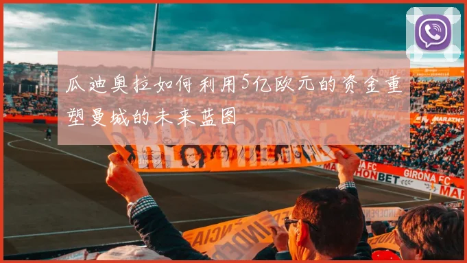 瓜迪奥拉如何利用5亿欧元的资金重塑曼城的未来蓝图