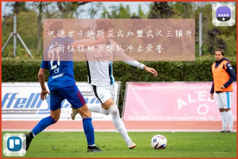 洪德尔卡迪斯正式加盟武汉三镇开启新征程助力球队冲击荣誉