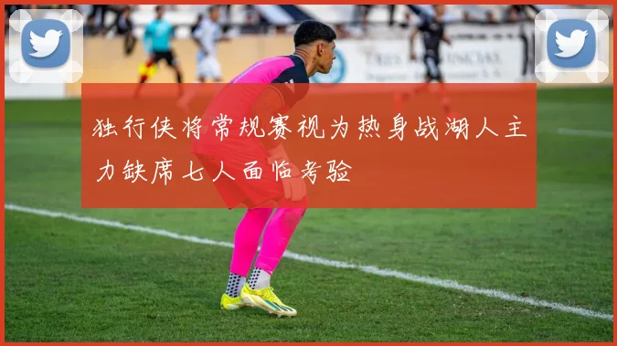 独行侠将常规赛视为热身战湖人主力缺席七人面临考验