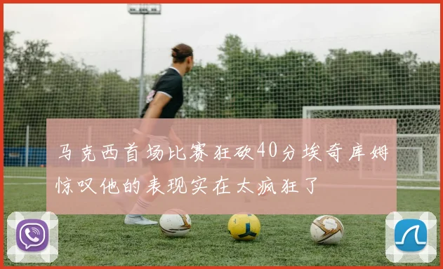 马克西首场比赛狂砍40分埃奇库姆惊叹他的表现实在太疯狂了