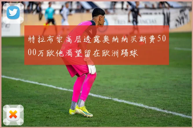 特拉布宗高层透露奥纳纳买断费5000万欧他渴望留在欧洲踢球