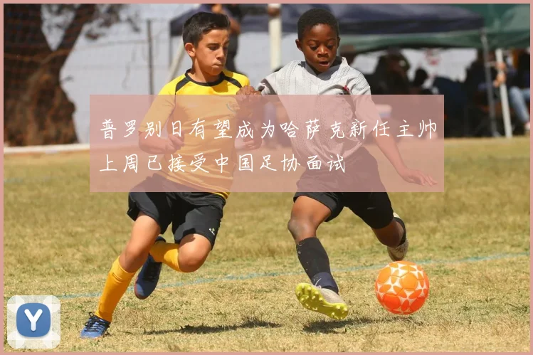 普罗别日有望成为哈萨克新任主帅上周已接受中国足协面试