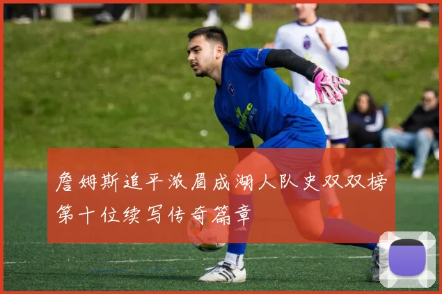 詹姆斯追平浓眉成湖人队史双双榜第十位续写传奇篇章