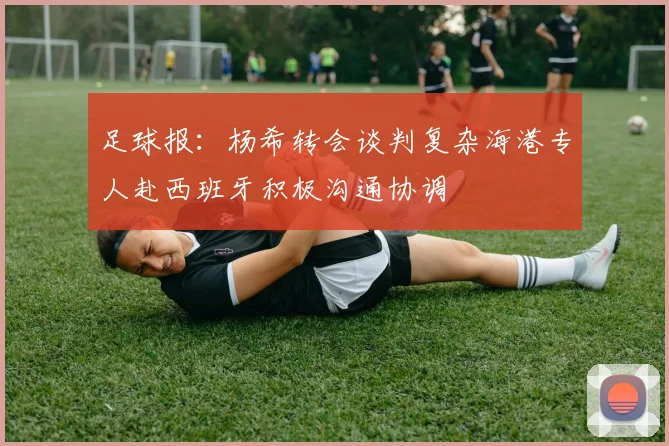 足球报：杨希转会谈判复杂海港专人赴西班牙积极沟通协调