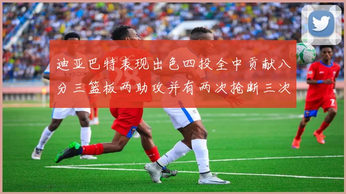 迪亚巴特表现出色四投全中贡献八分三篮板两助攻并有两次抢断三次盖帽