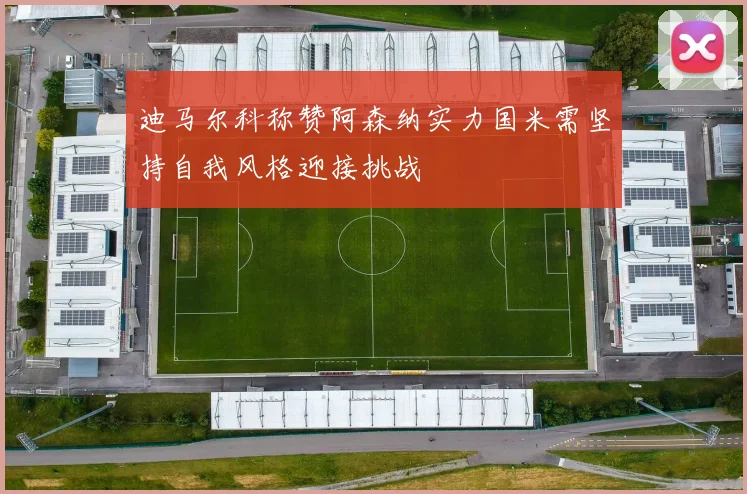 迪马尔科称赞阿森纳实力国米需坚持自我风格迎接挑战