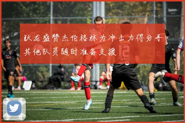 狄龙盛赞杰伦格林为冲击力得分手其他队员随时准备支援