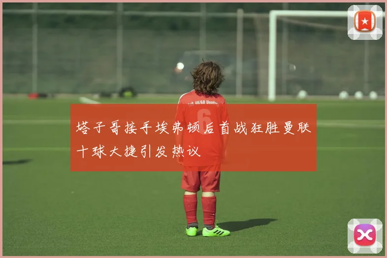 塔子哥接手埃弗顿后首战狂胜曼联十球大捷引发热议