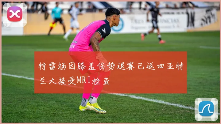 特雷杨因膝盖伤势退赛已返回亚特兰大接受MRI检查