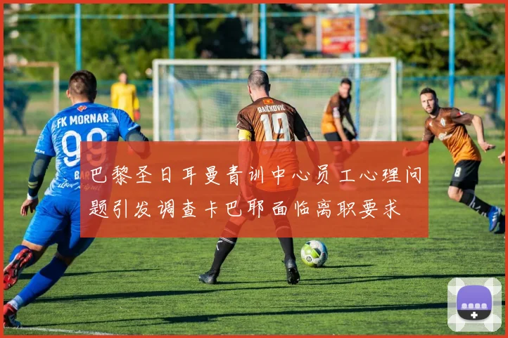 巴黎圣日耳曼青训中心员工心理问题引发调查卡巴耶面临离职要求