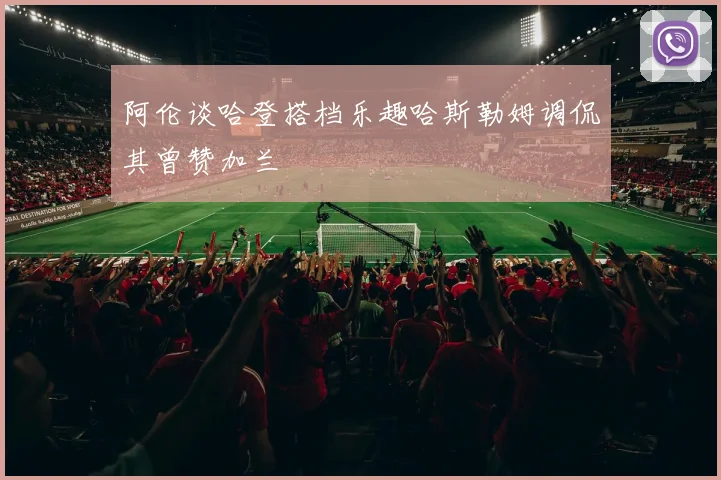 阿伦谈哈登搭档乐趣哈斯勒姆调侃其曾赞加兰