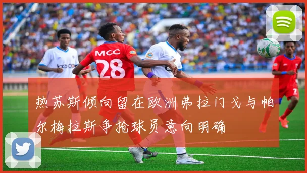 热苏斯倾向留在欧洲弗拉门戈与帕尔梅拉斯争抢球员意向明确