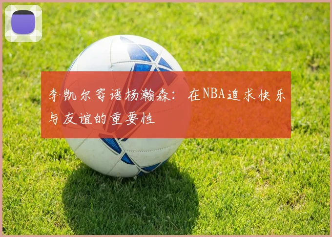 李凯尔寄语杨瀚森：在NBA追求快乐与友谊的重要性
