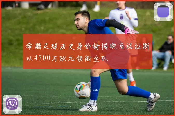 希腊足球历史身价榜揭晓马诺拉斯以4500万欧元领衔全队