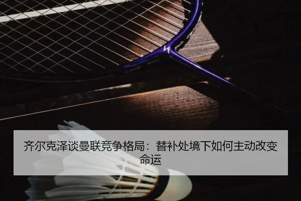 齐尔克泽谈曼联竞争格局：替补处境下如何主动改变命运 - 12bet